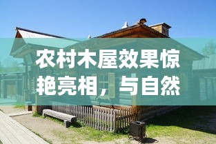 农村木屋效果惊艳亮相，与自然共舞，宁静居所的诗意生活图片欣赏