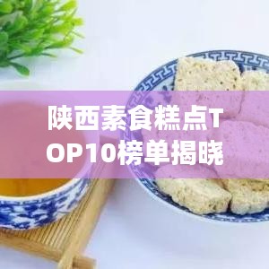 陕西素食糕点TOP10榜单揭晓！美味与健康并存，你不可错过的前十名素食糕点盘点