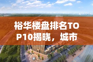 裕华楼盘排名TOP10揭晓，城市繁华新地标榜单出炉！