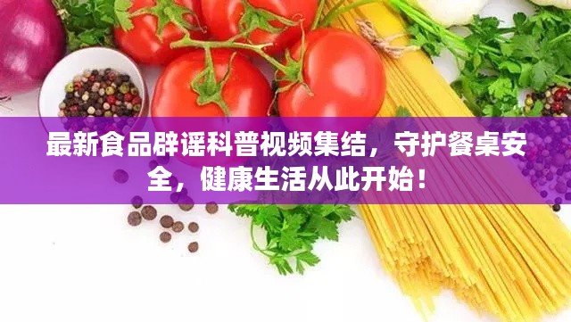 最新食品辟谣科普视频集结，守护餐桌安全，健康生活从此开始！