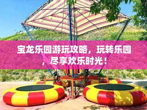 宝龙乐园游玩攻略，玩转乐园，尽享欢乐时光！