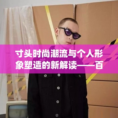 寸头时尚潮流与个人形象塑造的新解读——百度权威解读